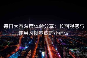 每日大赛深度体验分享：长期观感与使用习惯养成的小建议