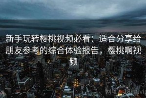 新手玩转樱桃视频必看：适合分享给朋友参考的综合体验报告，樱桃啊视频