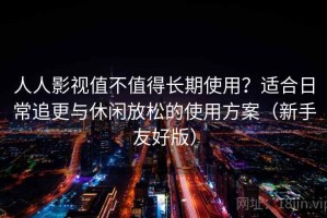 人人影视值不值得长期使用？适合日常追更与休闲放松的使用方案（新手友好版）