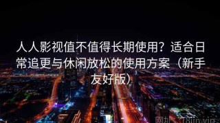 人人影视值不值得长期使用？适合日常追更与休闲放松的使用方案（新手友好版）