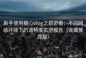 新手使用糖心vlog之前必看：不同网络环境下的流畅度实测报告（收藏推荐版）