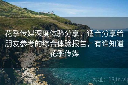 花季传媒深度体验分享：适合分享给朋友参考的综合体验报告，有谁知道花季传媒