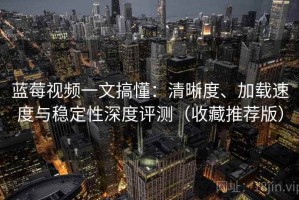蓝莓视频一文搞懂：清晰度、加载速度与稳定性深度评测（收藏推荐版）