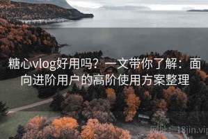 糖心vlog好用吗？一文带你了解：面向进阶用户的高阶使用方案整理