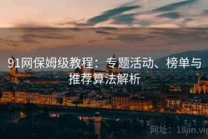 91网保姆级教程：专题活动、榜单与推荐算法解析