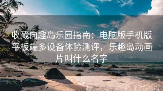 收藏向趣岛乐园指南：电脑版手机版平板端多设备体验测评，乐趣岛动画片叫什么名字