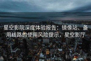 星空影院深度体验报告：镜像站、备用线路的使用风险提示，星空影厅