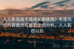 人人影视值不值得长期使用？年度热点内容盘点与趋势走向分析，人人影视以后