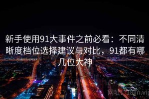 新手使用91大事件之前必看：不同清晰度档位选择建议与对比，91都有哪几位大神