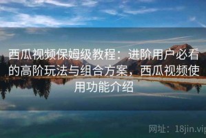 西瓜视频保姆级教程：进阶用户必看的高阶玩法与组合方案，西瓜视频使用功能介绍
