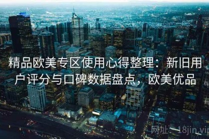 精品欧美专区使用心得整理：新旧用户评分与口碑数据盘点，欧美优品