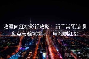 收藏向红桃影视攻略：新手常犯错误盘点与避坑提示，电视剧红桃