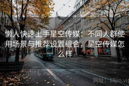 懒人快速上手星空传媒：不同人群使用场景与推荐设置组合，星空传媒怎么样