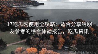 17吃瓜网使用全攻略：适合分享给朋友参考的综合体验报告，吃瓜资讯