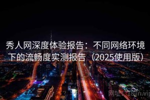 秀人网深度体验报告：不同网络环境下的流畅度实测报告（2025使用版）