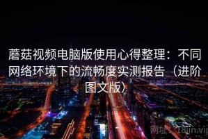 蘑菇视频电脑版使用心得整理：不同网络环境下的流畅度实测报告（进阶图文版）