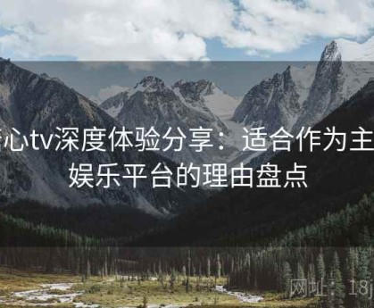 糖心tv深度体验分享：适合作为主力娱乐平台的理由盘点