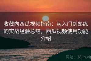 收藏向西瓜视频指南：从入门到熟练的实战经验总结，西瓜视频使用功能介绍