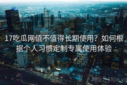 17吃瓜网值不值得长期使用？如何根据个人习惯定制专属使用体验