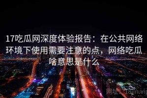 17吃瓜网深度体验报告：在公共网络环境下使用需要注意的点，网络吃瓜啥意思是什么