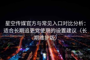 星空传媒官方与常见入口对比分析：适合长期追更党使用的设置建议（长期维护版）