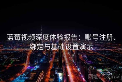 蓝莓视频深度体验报告：账号注册、绑定与基础设置演示