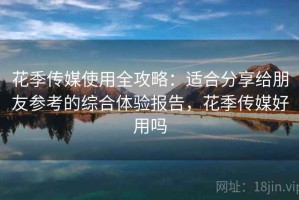 花季传媒使用全攻略：适合分享给朋友参考的综合体验报告，花季传媒好用吗