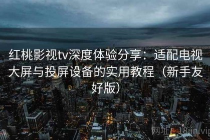 红桃影视tv深度体验分享：适配电视大屏与投屏设备的实用教程（新手友好版）
