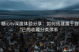 糖心tv深度体验分享：如何搭建属于自己的收藏分类体系