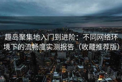 趣岛聚集地入门到进阶：不同网络环境下的流畅度实测报告（收藏推荐版）