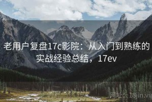 老用户复盘17c影院：从入门到熟练的实战经验总结，17ev
