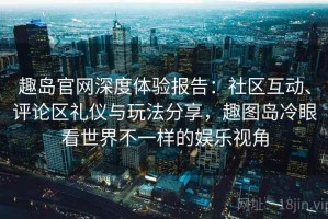 趣岛官网深度体验报告：社区互动、评论区礼仪与玩法分享，趣图岛冷眼看世界不一样的娱乐视角