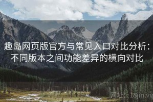 趣岛网页版官方与常见入口对比分析：不同版本之间功能差异的横向对比