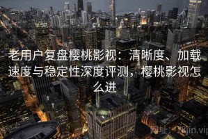 老用户复盘樱桃影视：清晰度、加载速度与稳定性深度评测，樱桃影视怎么进