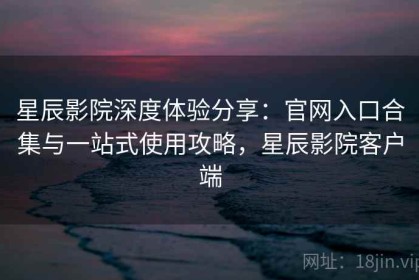 星辰影院深度体验分享：官网入口合集与一站式使用攻略，星辰影院客户端