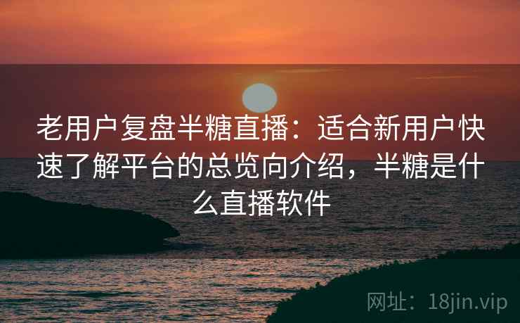 老用户复盘半糖直播：适合新用户快速了解平台的总览向介绍，半糖是什么直播软件