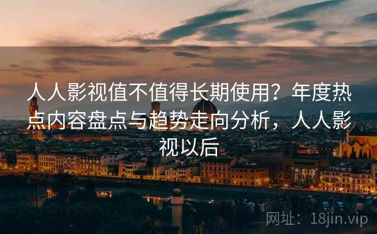 人人影视值不值得长期使用？年度热点内容盘点与趋势走向分析，人人影视以后