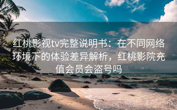 红桃影视tv完整说明书：在不同网络环境下的体验差异解析，红桃影院充值会员会盗号吗