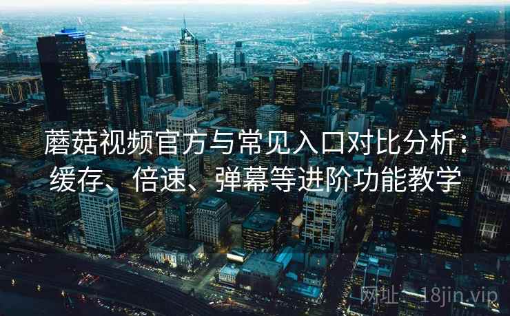 蘑菇视频官方与常见入口对比分析：缓存、倍速、弹幕等进阶功能教学