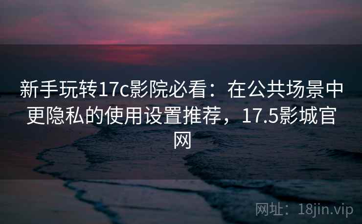 新手玩转17c影院必看：在公共场景中更隐私的使用设置推荐，17.5影城官网