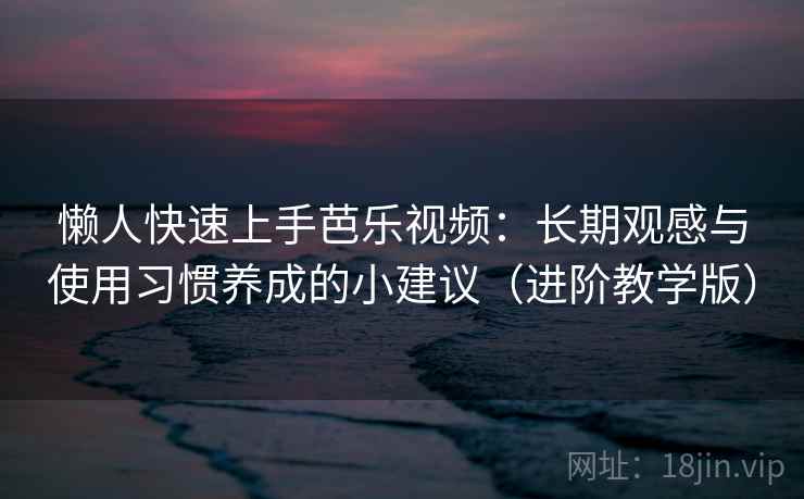 懒人快速上手芭乐视频：长期观感与使用习惯养成的小建议（进阶教学版）