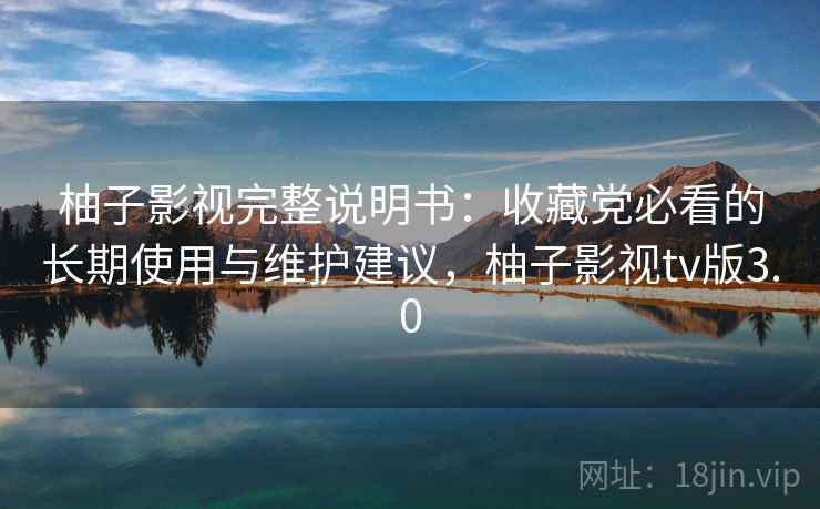 柚子影视完整说明书：收藏党必看的长期使用与维护建议，柚子影视tv版3.0