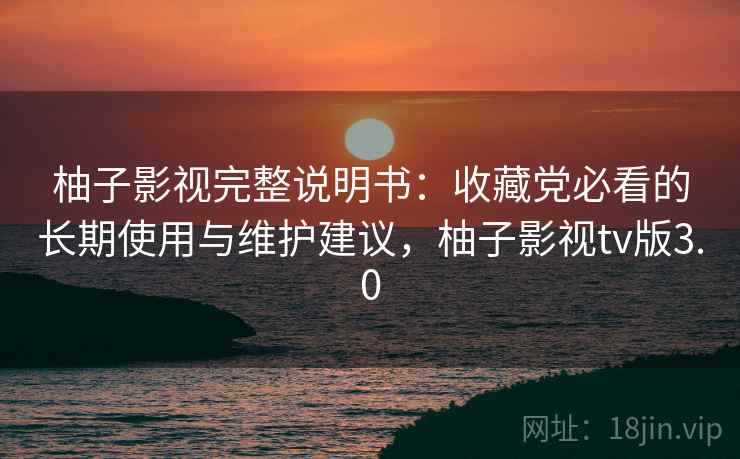 柚子影视完整说明书：收藏党必看的长期使用与维护建议，柚子影视tv版3.0