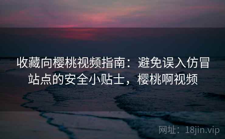 收藏向樱桃视频指南：避免误入仿冒站点的安全小贴士，樱桃啊视频