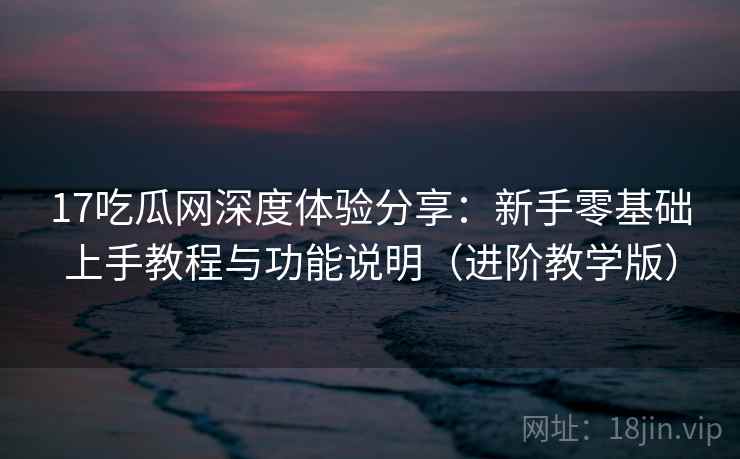 17吃瓜网深度体验分享：新手零基础上手教程与功能说明（进阶教学版）