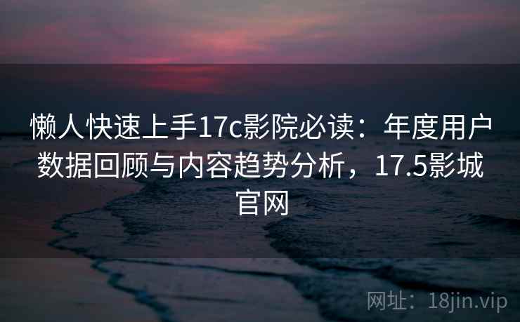 懒人快速上手17c影院必读：年度用户数据回顾与内容趋势分析，17.5影城官网