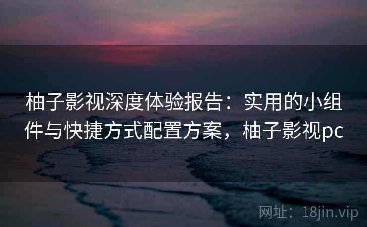 柚子影视深度体验报告：实用的小组件与快捷方式配置方案，柚子影视pc