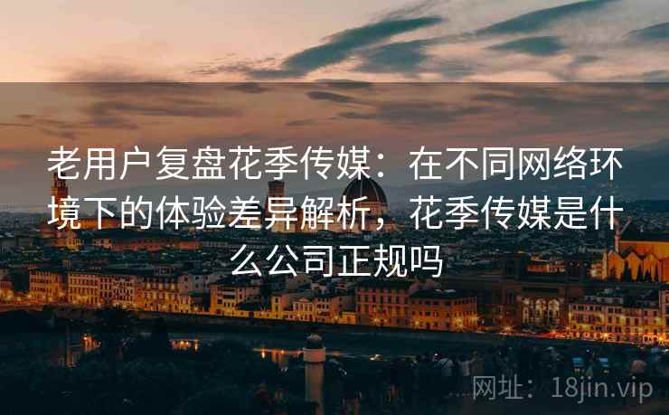 老用户复盘花季传媒：在不同网络环境下的体验差异解析，花季传媒是什么公司正规吗