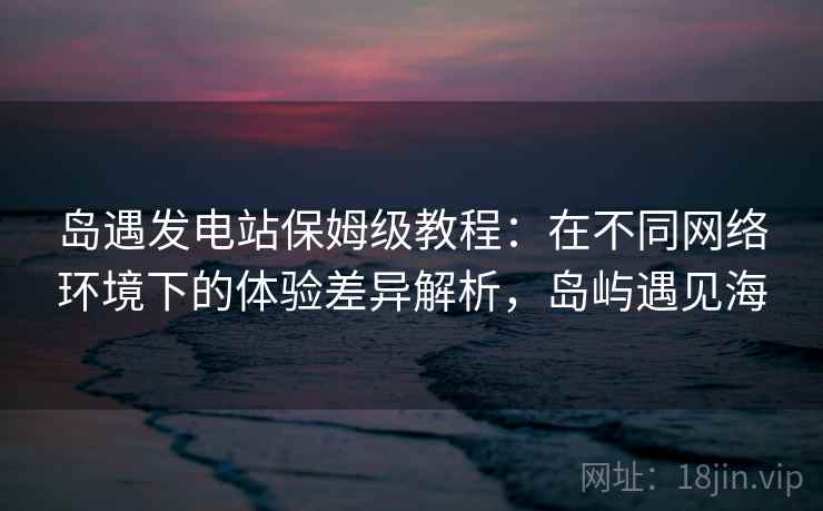 岛遇发电站保姆级教程：在不同网络环境下的体验差异解析，岛屿遇见海