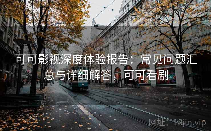 可可影视深度体验报告：常见问题汇总与详细解答，可可看剧